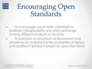 Encouraging Open
Standards
Tuesday, July 15, 2014
Gopal Ram Choudhary Trainee at
Cyber Octet Pvt. Ltd. Ahmedabad
 To encourage use of open standards to
facilitate interoperability and data exchange
among different products or services.
 To promate a consortium of Goverment and
private sector to enhance the availability of tested
and certified IT products based on open standards.
 