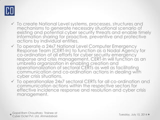  To create National Level systems, processes, structures and
mechanisms to generate necessary situational scenario of
existing and potential cyber security threats and enable timely
information sharing for proactive, preventive and protective
actions by individual entities.
 To operate a 24x7 National Level Computer Emergency
Response Team (CERT-In) to function as a Nodal Agency for
co-ordination of all efforts for cyber security emergency
response and crisis management. CERT-In will function as an
umbrella organization in enabling creation and
operationalization of sectoral CERTs as well as facilitating
communication and co-ordination actions in dealing with
cyber crisis situations.
 To operationalize 24x7 sectoral CERTs for all co-ordination and
communication actions within the respective sectors for
effective incidence response and resolution and cyber crisis
management.
Tuesday, July 15, 2014
Gopal Ram Choudhary Trainee at
Cyber Octet Pvt. Ltd. Ahmedabad
 