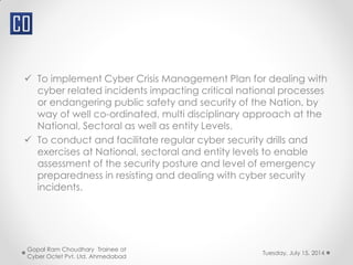  To implement Cyber Crisis Management Plan for dealing with
cyber related incidents impacting critical national processes
or endangering public safety and security of the Nation, by
way of well co-ordinated, multi disciplinary approach at the
National, Sectoral as well as entity Levels.
 To conduct and facilitate regular cyber security drills and
exercises at National, sectoral and entity levels to enable
assessment of the security posture and level of emergency
preparedness in resisting and dealing with cyber security
incidents.
Tuesday, July 15, 2014
Gopal Ram Choudhary Trainee at
Cyber Octet Pvt. Ltd. Ahmedabad
 