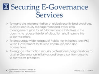 Securing E-Governance
Services
Tuesday, July 15, 2014
Gopal Ram Choudhary Trainee at
Cyber Octet Pvt. Ltd. Ahmedabad
 To mandate implementation of global security best practices,
business continuity management and cyber crisis
management plan for all E-Governance initiatives in the
country, to reduce the risk of disruption and improve the
security posture.
 To encourage wider usages of Public Key Infrastructure (PKI)
within Government for trusted communication and
transactions.
 To engage information security professionals / organizations to
assist e-Governance initiatives and ensure conformance to
security best practices.
 