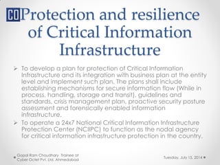 Protection and resilience
of Critical Information
Infrastructure
Tuesday, July 15, 2014
Gopal Ram Choudhary Trainee at
Cyber Octet Pvt. Ltd. Ahmedabad
 To develop a plan for protection of Critical Information
Infrastructure and its integration with business plan at the entity
level and implement such plan. The plans shall include
establishing mechanisms for secure information flow (While in
process, handling, storage and transit), guidelines and
standards, crisis management plan, proactive security posture
assessment and forensically enabled information
infrastructure.
 To operate a 24x7 National Critical Information Infrastructure
Protection Center (NCIIPC) to function as the nodal agency
for critical information infrastructure protection in the country.
 