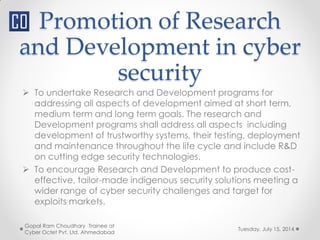 Promotion of Research
and Development in cyber
security
Tuesday, July 15, 2014
Gopal Ram Choudhary Trainee at
Cyber Octet Pvt. Ltd. Ahmedabad
 To undertake Research and Development programs for
addressing all aspects of development aimed at short term,
medium term and long term goals. The research and
Development programs shall address all aspects including
development of trustworthy systems, their testing, deployment
and maintenance throughout the life cycle and include R&D
on cutting edge security technologies.
 To encourage Research and Development to produce cost-
effective, tailor-made indigenous security solutions meeting a
wider range of cyber security challenges and target for
exploits markets.
 