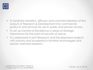  To facilitate transition, diffusion and commercialization of the
outputs of Research & Development into commercial
products and services for use in public and private sectors.
 To set up Centers of Excellence in areas of strategic
importance for the point of security of space.
 To collaborate in joint Research and Development projects
with industry and academia in frontline technologies and
solution oriented research.
Tuesday, July 15, 2014
Gopal Ram Choudhary Trainee at
Cyber Octet Pvt. Ltd. Ahmedabad
 