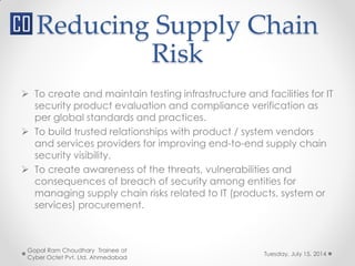 Reducing Supply Chain
Risk
Tuesday, July 15, 2014
Gopal Ram Choudhary Trainee at
Cyber Octet Pvt. Ltd. Ahmedabad
 To create and maintain testing infrastructure and facilities for IT
security product evaluation and compliance verification as
per global standards and practices.
 To build trusted relationships with product / system vendors
and services providers for improving end-to-end supply chain
security visibility.
 To create awareness of the threats, vulnerabilities and
consequences of breach of security among entities for
managing supply chain risks related to IT (products, system or
services) procurement.
 