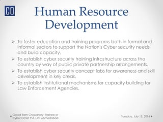 Human Resource
Development
Tuesday, July 15, 2014
Gopal Ram Choudhary Trainee at
Cyber Octet Pvt. Ltd. Ahmedabad
 To foster education and training programs both in formal and
informal sectors to support the Nation's Cyber security needs
and build capacity.
 To establish cyber security training infrastructure across the
country by way of public private partnership arrangements.
 To establish cyber security concept labs for awareness and skill
development in key areas.
 To establish institutional mechanisms for capacity building for
Law Enforcement Agencies.
 