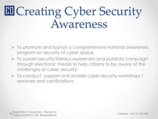 Creating Cyber Security
Awareness
Tuesday, July 15, 2014
Gopal Ram Choudhary Trainee at
Cyber Octet Pvt. Ltd. Ahmedabad
 To promote and launch a comprehensive national awareness
program on security of cyber space.
 To sustain security literacy awareness and publicity campaign
through electronic media to help citizens to be aware of the
challenges of cyber security.
 To conduct, support and enable cyber security workshops /
seminars and certifications.
 