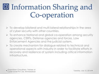 Information Sharing and
Co-operation
Tuesday, July 15, 2014
Gopal Ram Choudhary Trainee at
Cyber Octet Pvt. Ltd. Ahmedabad
 To develop bilateral and multi-lateral relationships in the area
of cyber security with other countries.
 To enhance National and global co-operation among security
agencies, CERTs, Defense agencies and forces, Law
Enforcement Agencies and the judicial system.
 To create mechanism for dialogue related to technical and
operational aspects with industry in order to facilitate efforts in
recovery and resilience of system including critical information
infrastructure.
 