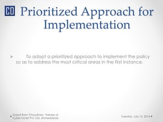 Prioritized Approach for
Implementation
Tuesday, July 15, 2014
Gopal Ram Choudhary Trainee at
Cyber Octet Pvt. Ltd. Ahmedabad
 To adopt a prioritized approach to implement the policy
so as to address the most critical areas in the first instance.
 
