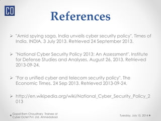 References
 "Amid spying saga, India unveils cyber security policy". Times of
India. INDIA. 3 July 2013. Retrieved 24 September 2013.
 "National Cyber Security Policy 2013: An Assessment". Institute
for Defense Studies and Analyses. August 26, 2013. Retrieved
2013-09-24.
 "For a unified cyber and telecom security policy". The
Economic Times. 24 Sep 2013. Retrieved 2013-09-24.
 http://en.wikipedia.org/wiki/National_Cyber_Security_Policy_2
013
Tuesday, July 15, 2014
Gopal Ram Choudhary Trainee at
Cyber Octet Pvt. Ltd. Ahmedabad
 