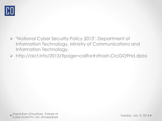  "National Cyber Security Policy 2013". Department of
Information Technology, Ministry of Communications and
Information Technology.
 http://aict.info/2013/?page=callfor#sthash.CrcGO9Hd.dpbs
Tuesday, July 15, 2014
Gopal Ram Choudhary Trainee at
Cyber Octet Pvt. Ltd. Ahmedabad
 
