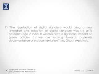  “The legalization of digital signature would bring a new
revolution and adoption of digital signature was still at a
nascent stage in India. It will also have a significant impact on
green policies as we are moving towards paperless
documentation or e-documentation,” Ms. Ghosh explained.
Gopal Ram Choudhary Trainee at
Cyber Octet Pvt. Ltd. Ahmedabad
Tuesday, July 15, 2014
 