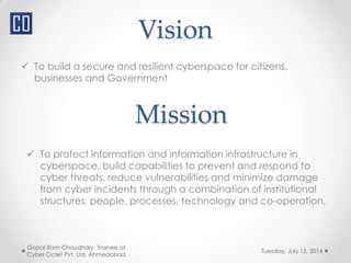 Vision
 To build a secure and resilient cyberspace for citizens,
businesses and Government
Tuesday, July 15, 2014
Gopal Ram Choudhary Trainee at
Cyber Octet Pvt. Ltd. Ahmedabad
Mission
 To protect information and information infrastructure in
cyberspace, build capabilities to prevent and respond to
cyber threats, reduce vulnerabilities and minimize damage
from cyber incidents through a combination of institutional
structures, people, processes, technology and co-operation.
 