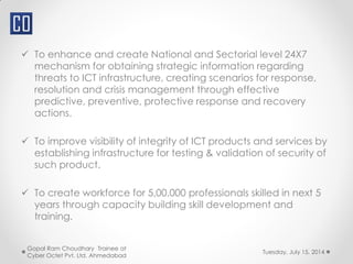  To enhance and create National and Sectorial level 24X7
mechanism for obtaining strategic information regarding
threats to ICT infrastructure, creating scenarios for response,
resolution and crisis management through effective
predictive, preventive, protective response and recovery
actions.
 To improve visibility of integrity of ICT products and services by
establishing infrastructure for testing & validation of security of
such product.
 To create workforce for 5,00,000 professionals skilled in next 5
years through capacity building skill development and
training.
Tuesday, July 15, 2014
Gopal Ram Choudhary Trainee at
Cyber Octet Pvt. Ltd. Ahmedabad
 