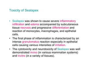 Toxicity of Sealapex


  Sealapex was shown to cause severe inflammatory
  infiltration and edema accompanied by subcutaneous
  tissue necrosis and progressive differentiation and
  reaction of monocytes, macrophages, and epithelial
  cells.
  The final phase of inflammation is characterized by an
  intense granulomatus reaction especially in epithelial
  cells causing various intensities of irritation.
  The cytotoxicity and neurotoxicity of Sealapex was well
  demonstrated invivo (in various mammalian systems)
  and invitro (in a variety of tissues).
 