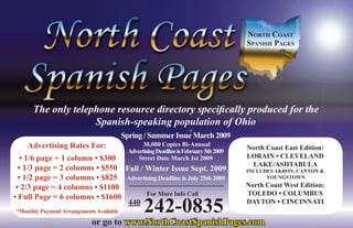 North Coast
                                                                                       spaNish pages
                                                                                                 .co
                                                                                                    m




      The only telephone resource directory specifically produced for the
                    Spanish-speaking population of Ohio
                                          Spring / Summer Issue March 2009
    Advertising Rates For:                      30,000 Copies Bi-Annual
                                                                                       North Coast East Edition:
                                           Advertising Deadline is February 5th 2009
   • 1/6 page = 1 column • $300                Street Date March 1st 2009              LORAIN • CLEVELAND
                                                                                        LAKE/ASHTABULA
  • 1/3 page = 2 columns • $550 Fall / Winter Issue Sept. 2009                         INCLUDES AKRON, CANTON &
  • 1/2 page = 3 columns • $825 Advertising Deadline is July 25th 2009                       YOUNGSTOWN

 • 2/3 page = 4 columns • $1100                                                        North Coast West Edition:
                                       For More Info Call                              TOLEDO • COLUMBUS
• Full Page = 6 columns • $1600
                                 440
*Monthly Payment Arrangements Available          242-0835                              DAYTON • CINCINNATI


                            or go to www.NorthCoastSpanishPages.com
 