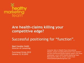 Are health-claims killing your
competitive edge?
Successful positioning for “function”.
Neal Cavalier-Smith
Director of Consulting
Functional Drinks 2010
Geneva 12.10.2010
Consumer data is ©Health Focus International
Allother content including Wennstrom’s Four Factors™
and the FourFactors® Brand Analysis system (The three-
stakeholder curve) ©2010 Healthy Marketing Team
Reproduction ONLY by written consent from
SimonG@HealthyMarketingTeam.com
 