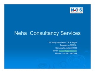 Neha Consultancy Services
            25, Manjunath layout , R T Nagar
                         Bangalore -560032,
                   Karanataka,india,560032
                 Email: manoj4k@gmail.com
                   Mobile : +91 9611047634




                                               1
 