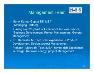 Management Team

Manoj Kumar Gupta( BE, MBA)
( Managing Partner)
 Having over 20 years of Experience In Power sector,
(Business Development, Project Management. General
Management)
PE Ramesh ( M .Tech) vast experience in Product
Development, Design, project Management
Prakash Mesra (M.Tech ,MBA) having rich Experience
in Design, Renewal energy, project Management




                                                   10
 