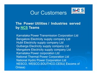 Our Customers
The Power Utilities / Industries served
by NCS Teams

Karnataka Power Transmission Corporation Ltd
Bangalore Electricity supply company Ltd
Hubli Electricity supply company Ltd
Gulbarga Electricity supply company Ltd
Mangalore Electricity supply company Ltd
Karnataka Power corporation Ltd
National Thermal Power Corporation Ltd
National Hydro Power Corporation Ltd
NESCO, WESCO.SOUTHCO.CESU( Escoms of
Orissa)                                        11
 