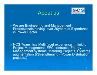 About us

We are Engineering and Management
Professionals having over 20years of Experience
in Power Sector .


NCS Team has Multi facet experience in field of
Project Management, EPC contracts, Energy
Management systems ,Metering Projects, Systems
augmentation &Strengthening ( Power Distribution
projects.)

                                             3
 