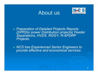 About us

Preparation of Detailed Projects Reports
(DPR)for power Distribution projects( Feeder
Separations, HVDS, RGGY, R-APDRP
                             R-
Projects.

NCS has Experienced Senior Engineers to
provide effective and economical services .



                                               4
 