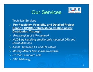 Our Services
Technical Services
Pre-Feasibilty,
Pre-Feasibilty, Feasibilty and Detailed Project
Report ( DPR)for refurbishing existing power
Distribution Through:
Rearranging of 11kv network
HVDS-
HVDS-by installing smaller pole mounted DTs and
Distribution box
Aerial Bunched LT and HT cables
Moving Meters from inside to outside
LT PVC armored able
DTC Metering,
                                                  5
 