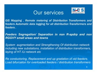Our services
GIS Mapping , Remote metering of Distribution Transformers and
feeders Automatic data logging for all distribution Transformers and
feeders .

Feeders Segregation/ Separation in non R-apdrp and non
RGGVY small areas and towns

System augmentation and Strengthening Of distribution network
including new substations, installation of distribution transformers,
laying of HT /Lt network etc

Re conductoring, Replacement and up gradation of old feeders.
Load bifurcation for overloaded feeders / distribution transformers
                                                                 6
 