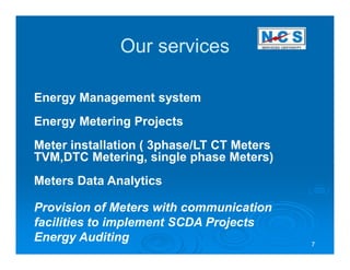 Our services

Energy Management system
Energy Metering Projects
Meter installation ( 3phase/LT CT Meters
TVM,DTC Metering, single phase Meters)
Meters Data Analytics

Provision of Meters with communication
facilities to implement SCDA Projects
Energy Auditing                            7
 