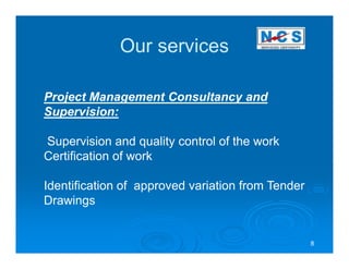 Our services

Project Management Consultancy and
Supervision:

Supervision and quality control of the work
Certification of work

Identification of approved variation from Tender
Drawings


                                                   8
 