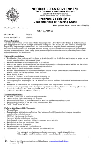 METROPOLITAN GOVERNMENT
                                                OF NASHVILLE & DAVIDSON COUNTY
                                                          Department of Human Resources
                                                      Invites Applications For The Position Of:

                                                   Program Specialist 2-
                                              Deaf and Hard of Hearing Grant
                                                                         Must apply on line at: www.nashville.gov
Open Competitive Job Announcement

                                                 Salary $33,724/Year
ISSUE DATE:                      03/08/2012
FINAL FILING DATE:               03/22/2012

Position Description:
This grant-funded position serves as an assistant to the manager of the Library Services for the Deaf & Hard of Hearing in
providing programs and services relating to deafness and hearing loss. This includes, but is not limited to assuming direct
responsibility for providing in-depth reference and circulation services to the public; website maintenance; program
development and implementation, as assigned; assuming primary responsibility for collection acquisitions; providing sign
language interpreting services for the library system; performing general administrative duties; and serving as a liaison to
community agencies and organizations.

Major Job Responsibilities
• Provides direct library reference and circulation services to the public, on the telephone and in-person, to people who are
   hearing, hard of hearing, D/deaf, and Deaf-blind
• Participates in the development and promotion of the program
• Develops and presents programs to the staff and public regarding subjects relating to LSDHH, deafness and hearing loss
• Assumes primary responsibility for LSDHH collection acquisitions
• Keeps abreast of current developments and trends
• Performs general administrative duties including keeping accurate records, submitting daily financial reports, ordering
   supplies, writing narrative and statistical reports and letters
• Keeps accurate records
• Serves as an “authority” in the field of deafness and hearing loss
• Functions as the person-in-charge in the absence of supervisor
• Actively participates in updating the LSDHH website which includes databases of information, a calendar of events, and
   more
• Responsible for dissemination and monitoring of information about the program via social media
• Assumes primary responsibility for the development of publications including the Tennessee Directory of Services for
   People who are Deaf or Hard of Hearing and LSDHH Media Resources Catalog
• Adheres to Library Customer Service Guidelines

Minimum Requirements:
• Bachelor’s Degree from an accredited college or university
• Two (2) years of experience working with the public
• Demonstrated proficiency in use and knowledge of American Sign Language and interpreting
• Demonstrated proficiency of oral and written communication skills
• Valid “Class D” driver’s license

Preferred Knowledge/Abilities/Experience:
• Master’s Degree
• Degree in a field relating to hearing loss (e.g. Deaf Education, Special Education, Sign Language Interpreting,
   Audiology, Speech Pathology, etc.)
• RID/NAD Sign Language Certification
• Telephone & In-Person Reference experience
• Knowledge of reference techniques; ability to research and answer questions
• Experience in writing clear and accurate reports
• Experience in program development
• Knowledge of Microsoft Word, Excel, and Access
• Ability to learn and utilize publishing, database, and website software

                  **An incomplete application or missing documents may result in disqualification.**
                  Fill in complete work history, do not attach resume in lieu of requested information.



       Requests for ADA accommodation should be directed to david.sinor@nashville.gov
        or phone 862-6735
 