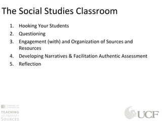 1. Hooking Your Students
2. Questioning
3. Engagement (with) and Organization of Sources and
Resources
4. Developing Narratives & Facilitation Authentic Assessment
5. Reflection
The Social Studies Classroom
 