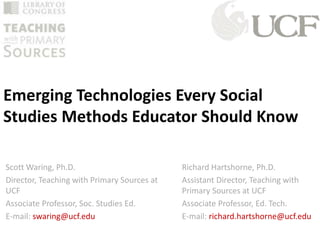 Emerging Technologies Every Social 
Studies Methods Educator Should Know 
Richard Hartshorne, Ph.D. 
Assistant Director, Teaching with 
Primary Sources at UCF 
Associate Professor, Ed. Tech. 
E-mail: richard.hartshorne@ucf.edu 
Scott Waring, Ph.D. 
Director, Teaching with Primary Sources at 
UCF 
Associate Professor, Soc. Studies Ed. 
E-mail: swaring@ucf.edu 
 