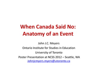 When Canada Said No:
Anatomy of an Event
John J.C. Meyers
Ontario Institute for Studies in Education
University of Toronto
Poster Presentation at NCSS 2012 – Seattle, WA
Johnjcmyers.myers@utoronto.ca
 