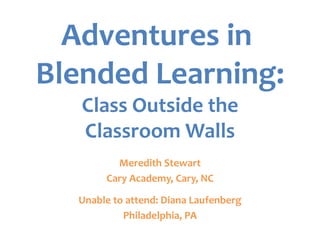 Adventures in
Blended Learning:
   Class Outside the
   Classroom Walls
         Meredith Stewart
       Cary Academy, Cary, NC

  Unable to attend: Diana Laufenberg
           Philadelphia, PA
 