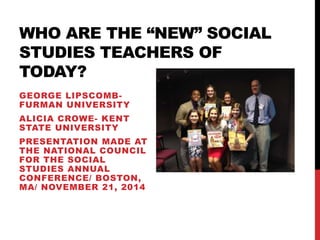 WHO ARE THE “NEW” SOCIAL 
STUDIES TEACHERS OF 
TODAY? 
GEORGE LIPSCOMB-FURMAN 
UNIVERSITY 
ALICIA CROWE- KENT 
STATE UNIVERSITY 
PRESENTATION MADE AT 
THE NATIONAL COUNCIL 
FOR THE SOCIAL 
STUDIES ANNUAL 
CONFERENCE/ BOSTON, 
MA/ NOVEMBER 21, 2014 
 