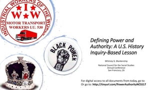 Defining Power and
Authority: A U.S. History
Inquiry-Based Lesson
Whitney G. Blankenship
National Council for the Social Studies
Annual Conference
San Francisco, CA
For digital access to all documents from today, go to:
Or go to: http://tinyurl.com/PowerAuthorityNCSS17
 
