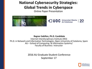 National Cybersecurity Strategies:
Global Trends in Cyberspace
Online Paper Presentation
2016 AU Graduate Student Conference
September 17
Regner Sabillon, Ph.D. Candidate
Internet Interdisciplinary Institute (IN3)
Ph.D. in Network and Information Technologies, Open University of Catalonia, Spain
AU – School of Computing & Information Systems/
Faculty of Business Instructor
 