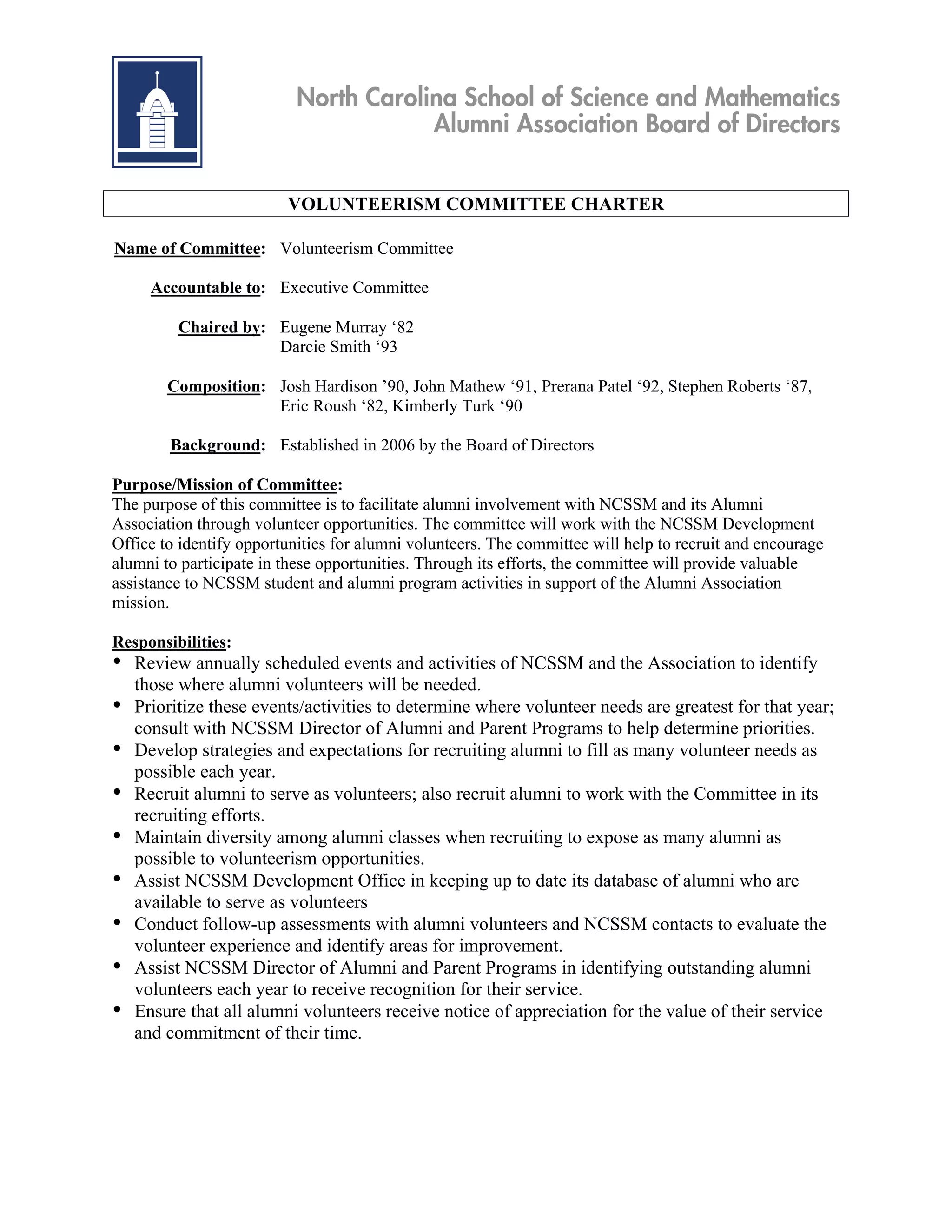 North Carolina School of Science and Mathematics
                                      Alumni Association Board of Directors


                         VOLUNTEERISM COMMITTEE CHARTER

Name of Committee: Volunteerism Committee

      Accountable to: Executive Committee

          Chaired by: Eugene Murray ‘82
                      Darcie Smith ‘93

        Composition: Josh Hardison ’90, John Mathew ‘91, Prerana Patel ‘92, Stephen Roberts ‘87,
                     Eric Roush ‘82, Kimberly Turk ‘90

        Background: Established in 2006 by the Board of Directors

Purpose/Mission of Committee:
The purpose of this committee is to facilitate alumni involvement with NCSSM and its Alumni
Association through volunteer opportunities. The committee will work with the NCSSM Development
Office to identify opportunities for alumni volunteers. The committee will help to recruit and encourage
alumni to participate in these opportunities. Through its efforts, the committee will provide valuable
assistance to NCSSM student and alumni program activities in support of the Alumni Association
mission.

Responsibilities:
• Review annually scheduled events and activities of NCSSM and the Association to identify
    those where alumni volunteers will be needed.
•   Prioritize these events/activities to determine where volunteer needs are greatest for that year;
    consult with NCSSM Director of Alumni and Parent Programs to help determine priorities.
•   Develop strategies and expectations for recruiting alumni to fill as many volunteer needs as
    possible each year.
•   Recruit alumni to serve as volunteers; also recruit alumni to work with the Committee in its
    recruiting efforts.
•   Maintain diversity among alumni classes when recruiting to expose as many alumni as
    possible to volunteerism opportunities.
•   Assist NCSSM Development Office in keeping up to date its database of alumni who are
    available to serve as volunteers
•   Conduct follow-up assessments with alumni volunteers and NCSSM contacts to evaluate the
    volunteer experience and identify areas for improvement.
•   Assist NCSSM Director of Alumni and Parent Programs in identifying outstanding alumni
    volunteers each year to receive recognition for their service.
•   Ensure that all alumni volunteers receive notice of appreciation for the value of their service
    and commitment of their time.
 