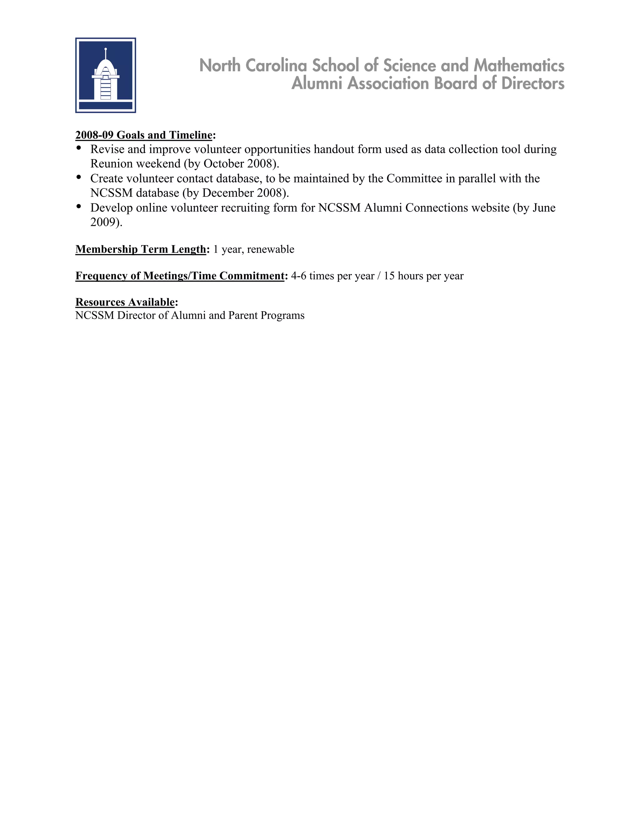 North Carolina School of Science and Mathematics
                                    Alumni Association Board of Directors

2008-09 Goals and Timeline:
• Revise and improve volunteer opportunities handout form used as data collection tool during
  Reunion weekend (by October 2008).
• Create volunteer contact database, to be maintained by the Committee in parallel with the
  NCSSM database (by December 2008).
• Develop online volunteer recruiting form for NCSSM Alumni Connections website (by June
  2009).

Membership Term Length: 1 year, renewable

Frequency of Meetings/Time Commitment: 4-6 times per year / 15 hours per year

Resources Available:
NCSSM Director of Alumni and Parent Programs
 
