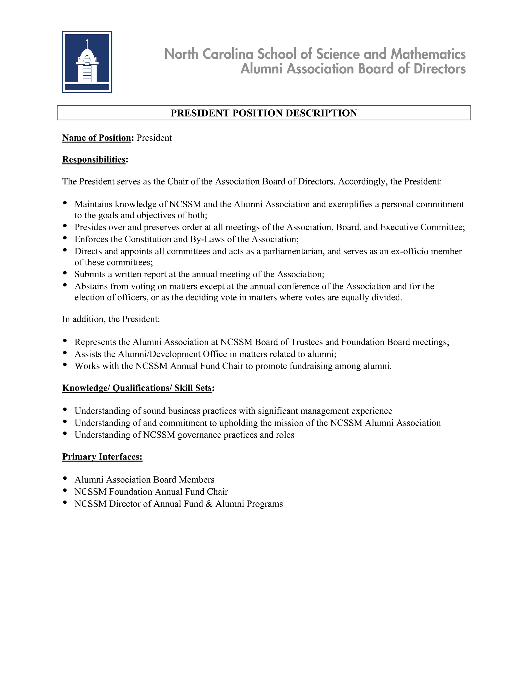 North Carolina School of Science and Mathematics
                                          Alumni Association Board of Directors


                              PRESIDENT POSITION DESCRIPTION

Name of Position: President

Responsibilities:

The President serves as the Chair of the Association Board of Directors. Accordingly, the President:

•   Maintains knowledge of NCSSM and the Alumni Association and exemplifies a personal commitment
    to the goals and objectives of both;
•   Presides over and preserves order at all meetings of the Association, Board, and Executive Committee;
•   Enforces the Constitution and By-Laws of the Association;
•   Directs and appoints all committees and acts as a parliamentarian, and serves as an ex-officio member
    of these committees;
•   Submits a written report at the annual meeting of the Association;
•   Abstains from voting on matters except at the annual conference of the Association and for the
    election of officers, or as the deciding vote in matters where votes are equally divided.

In addition, the President:

•   Represents the Alumni Association at NCSSM Board of Trustees and Foundation Board meetings;
•   Assists the Alumni/Development Office in matters related to alumni;
•   Works with the NCSSM Annual Fund Chair to promote fundraising among alumni.

Knowledge/ Qualifications/ Skill Sets:

•   Understanding of sound business practices with significant management experience
•   Understanding of and commitment to upholding the mission of the NCSSM Alumni Association
•   Understanding of NCSSM governance practices and roles

Primary Interfaces:

•   Alumni Association Board Members
•   NCSSM Foundation Annual Fund Chair
•   NCSSM Director of Annual Fund & Alumni Programs
 