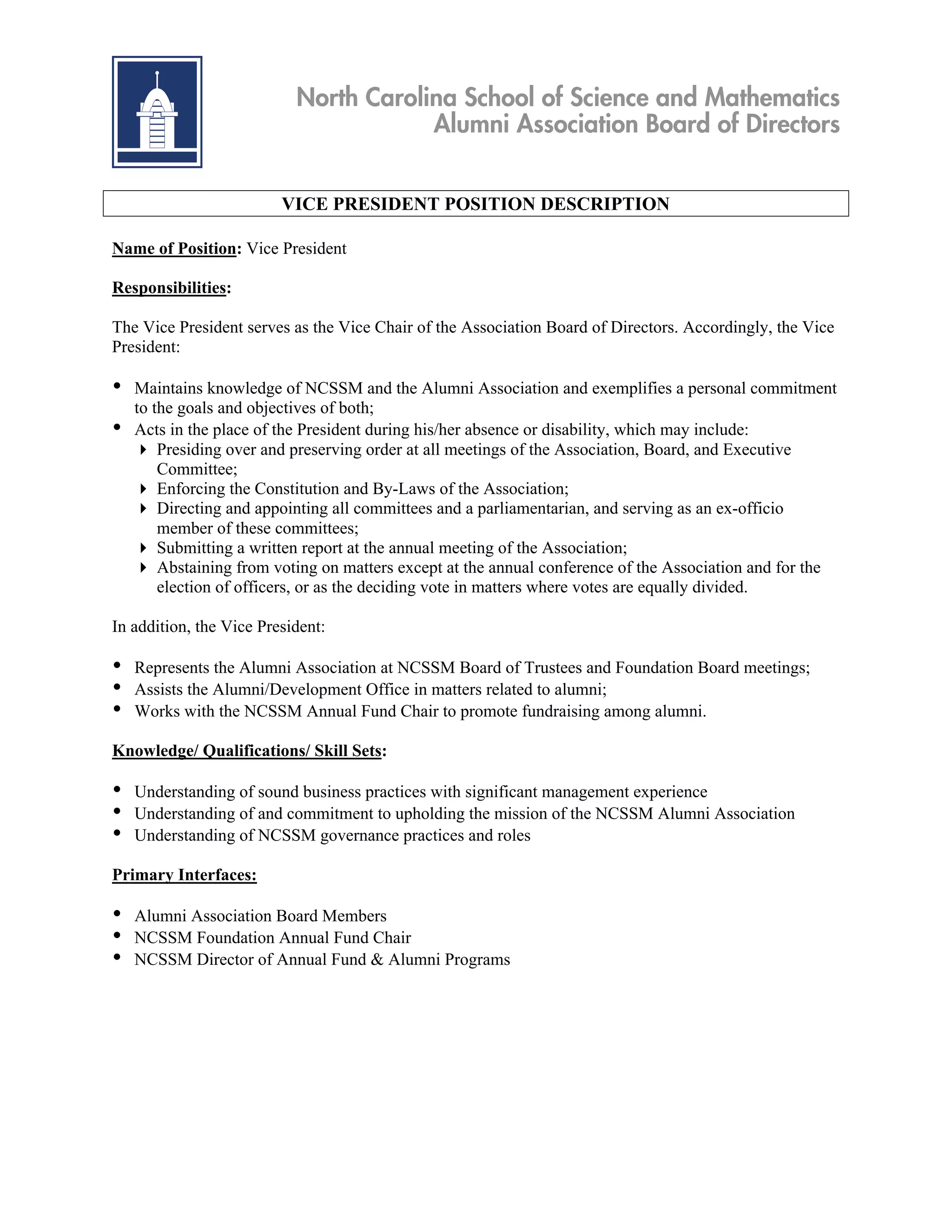 North Carolina School of Science and Mathematics
                                       Alumni Association Board of Directors


                         VICE PRESIDENT POSITION DESCRIPTION

Name of Position: Vice President

Responsibilities:

The Vice President serves as the Vice Chair of the Association Board of Directors. Accordingly, the Vice
President:

•   Maintains knowledge of NCSSM and the Alumni Association and exemplifies a personal commitment
    to the goals and objectives of both;
•   Acts in the place of the President during his/her absence or disability, which may include:
     Presiding over and preserving order at all meetings of the Association, Board, and Executive
        Committee;
     Enforcing the Constitution and By-Laws of the Association;
     Directing and appointing all committees and a parliamentarian, and serving as an ex-officio
        member of these committees;
     Submitting a written report at the annual meeting of the Association;
     Abstaining from voting on matters except at the annual conference of the Association and for the
        election of officers, or as the deciding vote in matters where votes are equally divided.

In addition, the Vice President:

•   Represents the Alumni Association at NCSSM Board of Trustees and Foundation Board meetings;
•   Assists the Alumni/Development Office in matters related to alumni;
•   Works with the NCSSM Annual Fund Chair to promote fundraising among alumni.

Knowledge/ Qualifications/ Skill Sets:

•   Understanding of sound business practices with significant management experience
•   Understanding of and commitment to upholding the mission of the NCSSM Alumni Association
•   Understanding of NCSSM governance practices and roles

Primary Interfaces:

•   Alumni Association Board Members
•   NCSSM Foundation Annual Fund Chair
•   NCSSM Director of Annual Fund & Alumni Programs
 