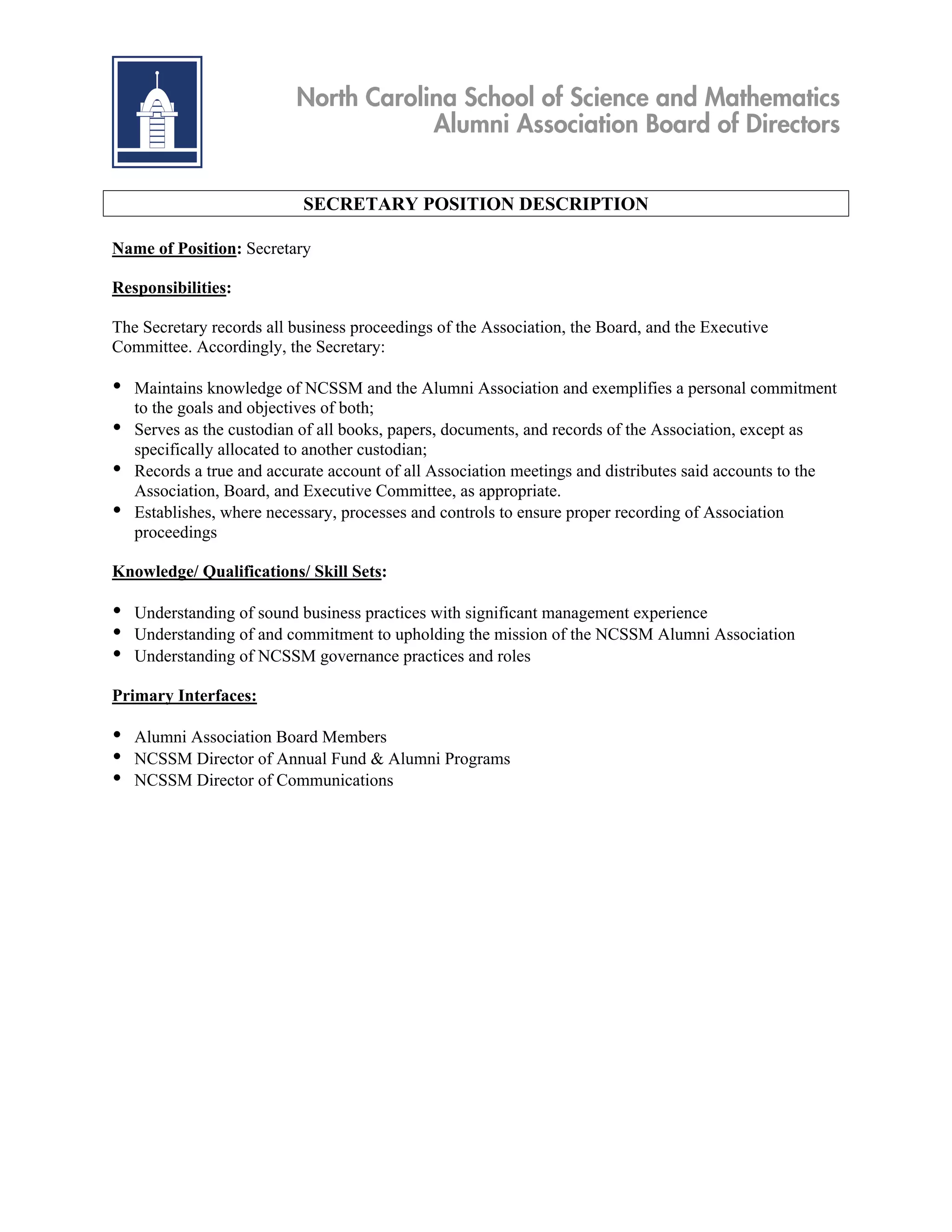 North Carolina School of Science and Mathematics
                                       Alumni Association Board of Directors


                            SECRETARY POSITION DESCRIPTION

Name of Position: Secretary

Responsibilities:

The Secretary records all business proceedings of the Association, the Board, and the Executive
Committee. Accordingly, the Secretary:

•   Maintains knowledge of NCSSM and the Alumni Association and exemplifies a personal commitment
    to the goals and objectives of both;
•   Serves as the custodian of all books, papers, documents, and records of the Association, except as
    specifically allocated to another custodian;
•   Records a true and accurate account of all Association meetings and distributes said accounts to the
    Association, Board, and Executive Committee, as appropriate.
•   Establishes, where necessary, processes and controls to ensure proper recording of Association
    proceedings

Knowledge/ Qualifications/ Skill Sets:

•   Understanding of sound business practices with significant management experience
•   Understanding of and commitment to upholding the mission of the NCSSM Alumni Association
•   Understanding of NCSSM governance practices and roles

Primary Interfaces:

•   Alumni Association Board Members
•   NCSSM Director of Annual Fund & Alumni Programs
•   NCSSM Director of Communications
 