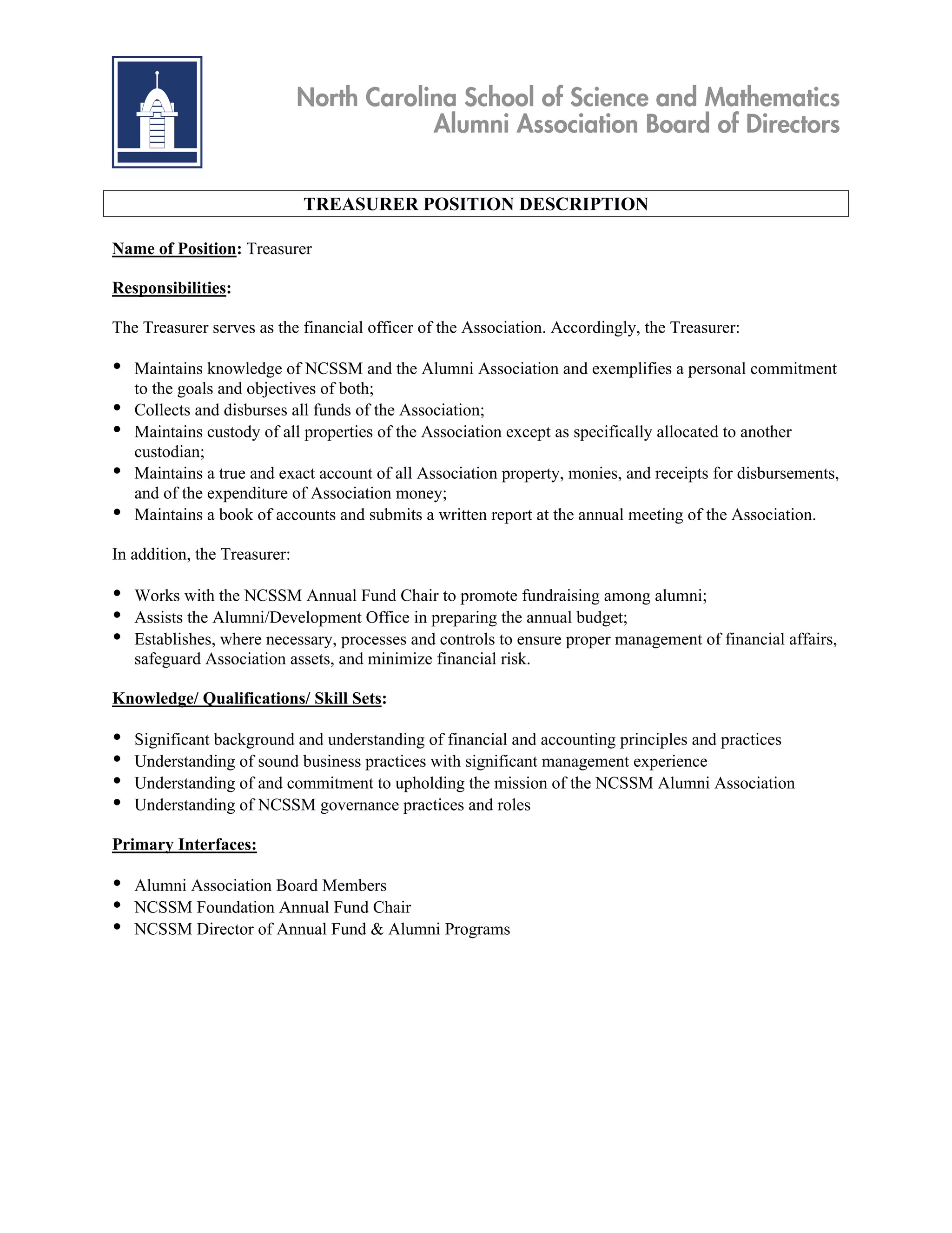 North Carolina School of Science and Mathematics
                                          Alumni Association Board of Directors


                              TREASURER POSITION DESCRIPTION

Name of Position: Treasurer

Responsibilities:

The Treasurer serves as the financial officer of the Association. Accordingly, the Treasurer:

•   Maintains knowledge of NCSSM and the Alumni Association and exemplifies a personal commitment
    to the goals and objectives of both;
•   Collects and disburses all funds of the Association;
•   Maintains custody of all properties of the Association except as specifically allocated to another
    custodian;
•   Maintains a true and exact account of all Association property, monies, and receipts for disbursements,
    and of the expenditure of Association money;
•   Maintains a book of accounts and submits a written report at the annual meeting of the Association.

In addition, the Treasurer:

•   Works with the NCSSM Annual Fund Chair to promote fundraising among alumni;
•   Assists the Alumni/Development Office in preparing the annual budget;
•   Establishes, where necessary, processes and controls to ensure proper management of financial affairs,
    safeguard Association assets, and minimize financial risk.

Knowledge/ Qualifications/ Skill Sets:

•   Significant background and understanding of financial and accounting principles and practices
•   Understanding of sound business practices with significant management experience
•   Understanding of and commitment to upholding the mission of the NCSSM Alumni Association
•   Understanding of NCSSM governance practices and roles

Primary Interfaces:

•   Alumni Association Board Members
•   NCSSM Foundation Annual Fund Chair
•   NCSSM Director of Annual Fund & Alumni Programs
 