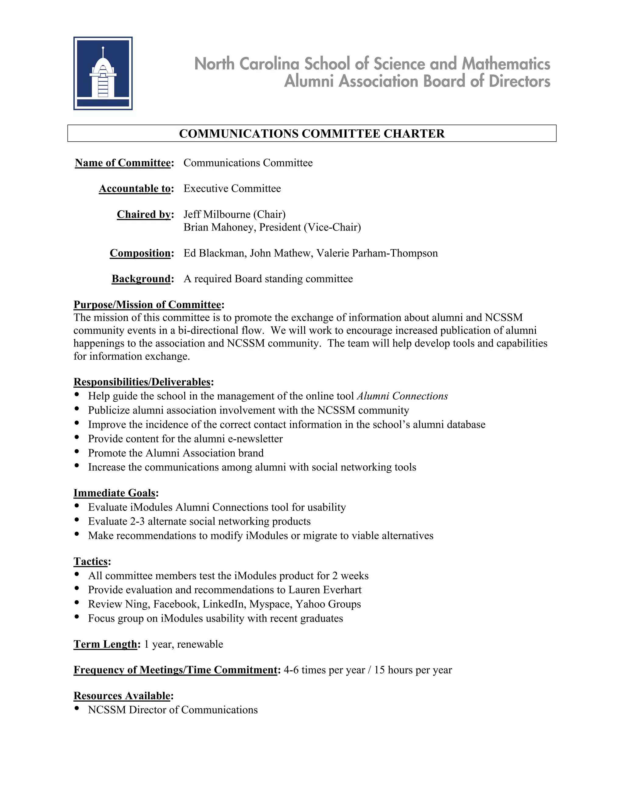 North Carolina School of Science and Mathematics
                                      Alumni Association Board of Directors


                       COMMUNICATIONS COMMITTEE CHARTER

Name of Committee: Communications Committee

     Accountable to: Executive Committee

         Chaired by: Jeff Milbourne (Chair)
                     Brian Mahoney, President (Vice-Chair)

       Composition: Ed Blackman, John Mathew, Valerie Parham-Thompson

        Background: A required Board standing committee

Purpose/Mission of Committee:
The mission of this committee is to promote the exchange of information about alumni and NCSSM
community events in a bi-directional flow. We will work to encourage increased publication of alumni
happenings to the association and NCSSM community. The team will help develop tools and capabilities
for information exchange.

Responsibilities/Deliverables:
• Help guide the school in the management of the online tool Alumni Connections
• Publicize alumni association involvement with the NCSSM community
• Improve the incidence of the correct contact information in the school’s alumni database
• Provide content for the alumni e-newsletter
• Promote the Alumni Association brand
• Increase the communications among alumni with social networking tools
Immediate Goals:
• Evaluate iModules Alumni Connections tool for usability
• Evaluate 2-3 alternate social networking products
• Make recommendations to modify iModules or migrate to viable alternatives
Tactics:
• All committee members test the iModules product for 2 weeks
• Provide evaluation and recommendations to Lauren Everhart
• Review Ning, Facebook, LinkedIn, Myspace, Yahoo Groups
• Focus group on iModules usability with recent graduates
Term Length: 1 year, renewable

Frequency of Meetings/Time Commitment: 4-6 times per year / 15 hours per year

Resources Available:
• NCSSM Director of Communications
 