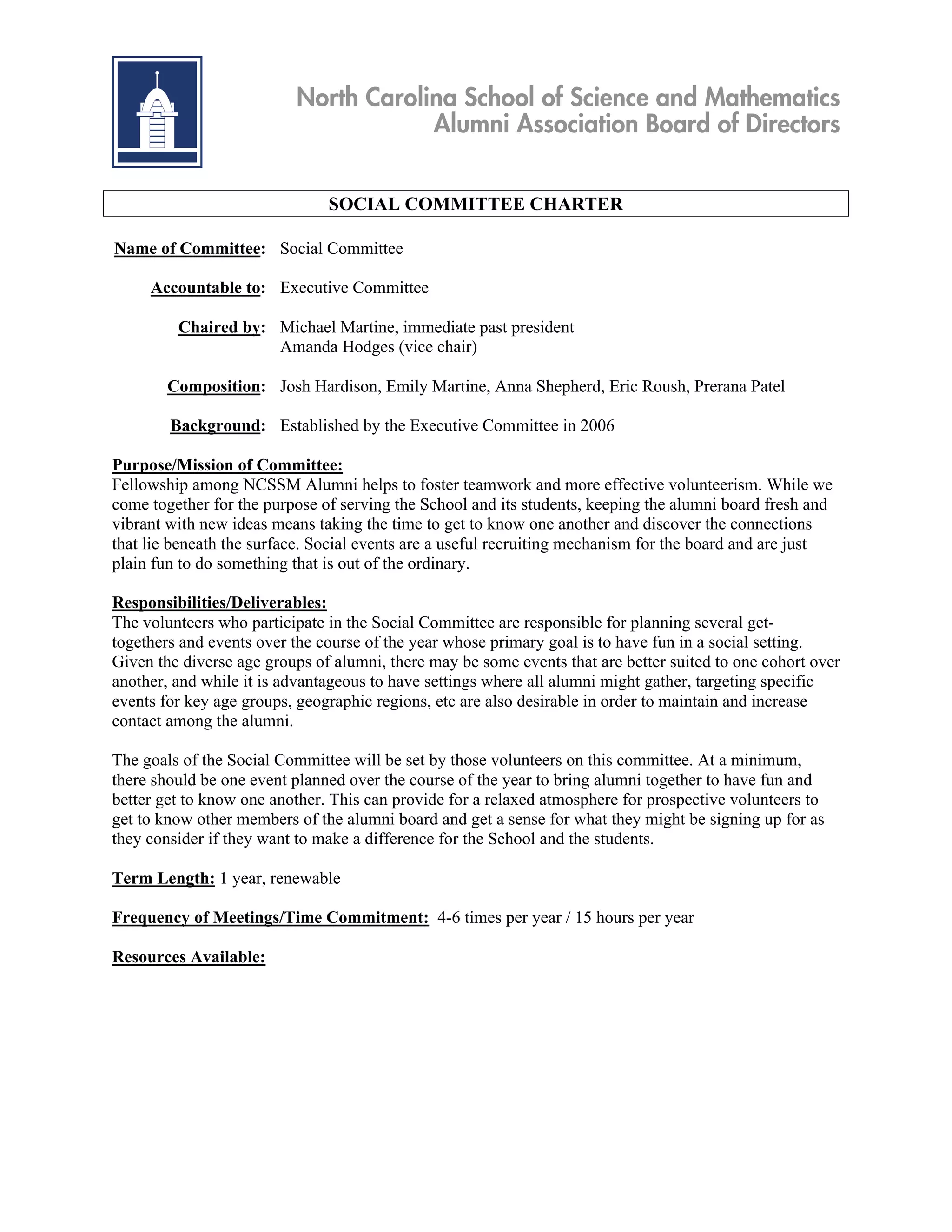 North Carolina School of Science and Mathematics
                                      Alumni Association Board of Directors


                               SOCIAL COMMITTEE CHARTER

Name of Committee: Social Committee

     Accountable to: Executive Committee

         Chaired by: Michael Martine, immediate past president
                     Amanda Hodges (vice chair)

        Composition: Josh Hardison, Emily Martine, Anna Shepherd, Eric Roush, Prerana Patel

        Background: Established by the Executive Committee in 2006

Purpose/Mission of Committee:
Fellowship among NCSSM Alumni helps to foster teamwork and more effective volunteerism. While we
come together for the purpose of serving the School and its students, keeping the alumni board fresh and
vibrant with new ideas means taking the time to get to know one another and discover the connections
that lie beneath the surface. Social events are a useful recruiting mechanism for the board and are just
plain fun to do something that is out of the ordinary.

Responsibilities/Deliverables:
The volunteers who participate in the Social Committee are responsible for planning several get-
togethers and events over the course of the year whose primary goal is to have fun in a social setting.
Given the diverse age groups of alumni, there may be some events that are better suited to one cohort over
another, and while it is advantageous to have settings where all alumni might gather, targeting specific
events for key age groups, geographic regions, etc are also desirable in order to maintain and increase
contact among the alumni.

The goals of the Social Committee will be set by those volunteers on this committee. At a minimum,
there should be one event planned over the course of the year to bring alumni together to have fun and
better get to know one another. This can provide for a relaxed atmosphere for prospective volunteers to
get to know other members of the alumni board and get a sense for what they might be signing up for as
they consider if they want to make a difference for the School and the students.

Term Length: 1 year, renewable

Frequency of Meetings/Time Commitment: 4-6 times per year / 15 hours per year

Resources Available:
 