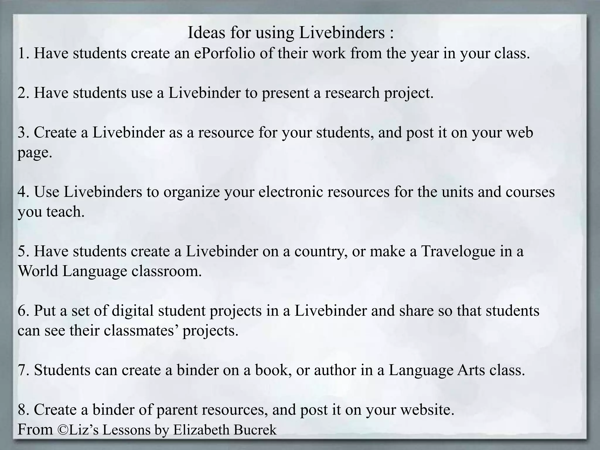 Ideas for using Livebinders :
1. Have students create an ePorfolio of their work from the year in your class.
2. Have students use a Livebinder to present a research project.

3. Create a Livebinder as a resource for your students, and post it on your web
page.
4. Use Livebinders to organize your electronic resources for the units and courses
you teach.
5. Have students create a Livebinder on a country, or make a Travelogue in a
World Language classroom.

6. Put a set of digital student projects in a Livebinder and share so that students
can see their classmates’ projects.
7. Students can create a binder on a book, or author in a Language Arts class.
8. Create a binder of parent resources, and post it on your website.
From ©Liz’s Lessons by Elizabeth Bucrek

 