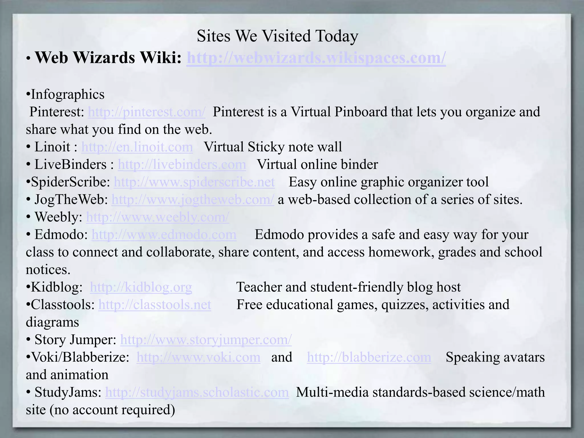 Sites We Visited Today
• Web Wizards Wiki: http://webwizards.wikispaces.com/
•Infographics
Pinterest: http://pinterest.com/ Pinterest is a Virtual Pinboard that lets you organize and
share what you find on the web.
• Linoit : http://en.linoit.com Virtual Sticky note wall
• LiveBinders : http://livebinders.com Virtual online binder
•SpiderScribe: http://www.spiderscribe.net Easy online graphic organizer tool
• JogTheWeb: http://www.jogtheweb.com/ a web-based collection of a series of sites.
• Weebly: http://www.weebly.com/
• Edmodo: http://www.edmodo.com Edmodo provides a safe and easy way for your
class to connect and collaborate, share content, and access homework, grades and school
notices.
•Kidblog: http://kidblog.org
Teacher and student-friendly blog host
•Classtools: http://classtools.net
Free educational games, quizzes, activities and
diagrams
• Story Jumper: http://www.storyjumper.com/
•Voki/Blabberize: http://www.voki.com and http://blabberize.com Speaking avatars
and animation
• StudyJams: http://studyjams.scholastic.com Multi-media standards-based science/math
site (no account required)

 