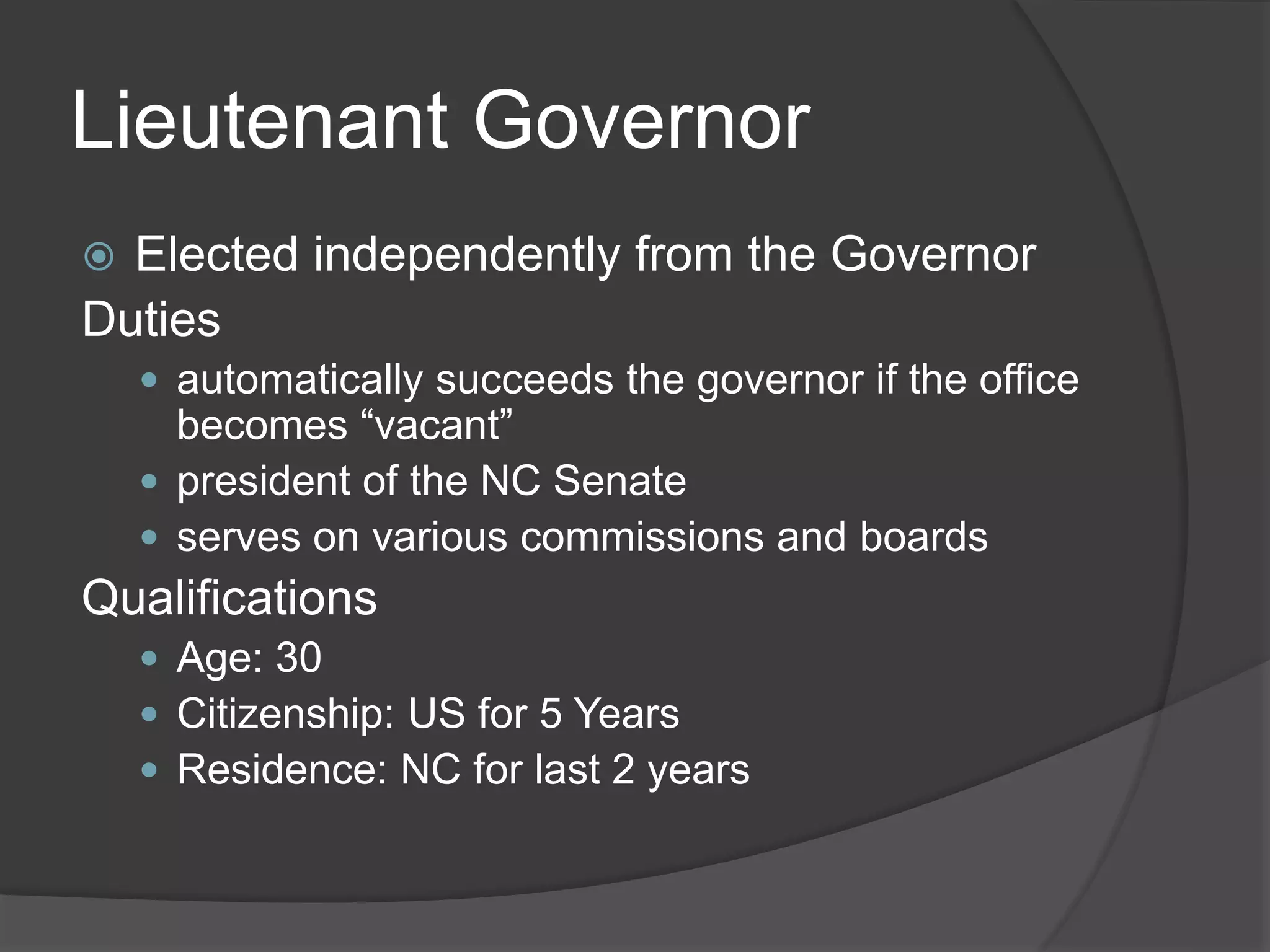 Lieutenant Governor
 Elected independently from the Governor
Duties
 automatically succeeds the governor if the office
becomes “vacant”
 president of the NC Senate
 serves on various commissions and boards
Qualifications
 Age: 30
 Citizenship: US for 5 Years
 Residence: NC for last 2 years
 