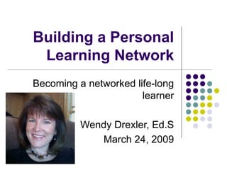 Building a Personal Learning Network Becoming a networked life-long learner Wendy Drexler, Ed.S March 24, 2009 