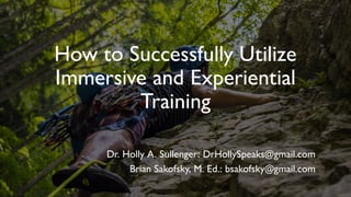 How to Successfully Utilize
Immersive and Experiential
Training
Dr. Holly A. Sullenger: DrHollySpeaks@gmail.com
Brian Sakofsky, M. Ed.: bsakofsky@gmail.com
 